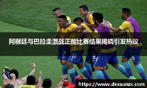 阿根廷与巴拉圭激战正酣比赛结果揭晓引发热议